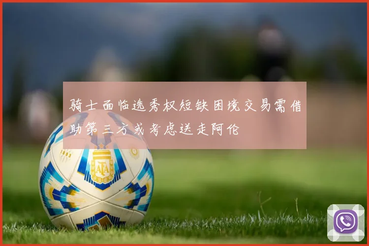 骑士面临选秀权短缺困境交易需借助第三方或考虑送走阿伦