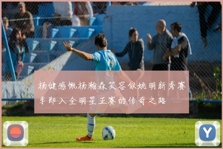 杨健感慨杨瀚森笑容似姚明新秀赛季即入全明星正赛的传奇之路