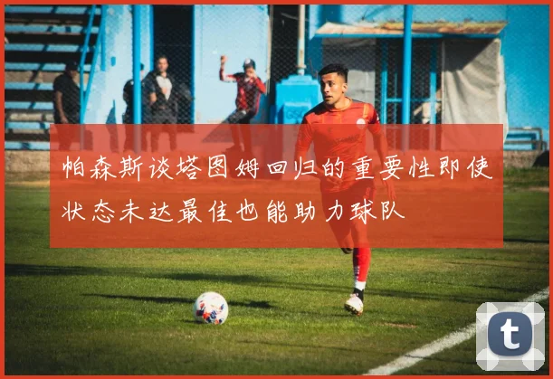 帕森斯谈塔图姆回归的重要性即使状态未达最佳也能助力球队