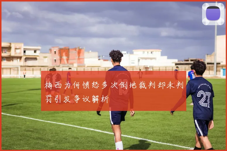 梅西为何愤怒多次倒地裁判却未判罚引发争议解析