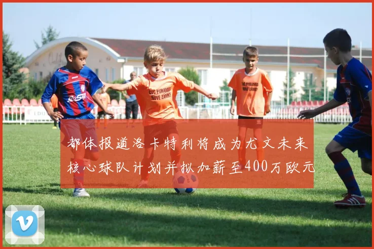 都体报道洛卡特利将成为尤文未来核心球队计划并拟加薪至400万欧元