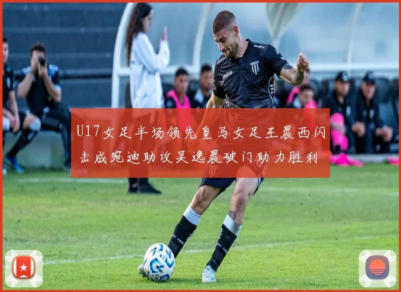U17女足半场领先皇马女足王晨西闪击成宛迪助攻吴逸晨破门助力胜利
