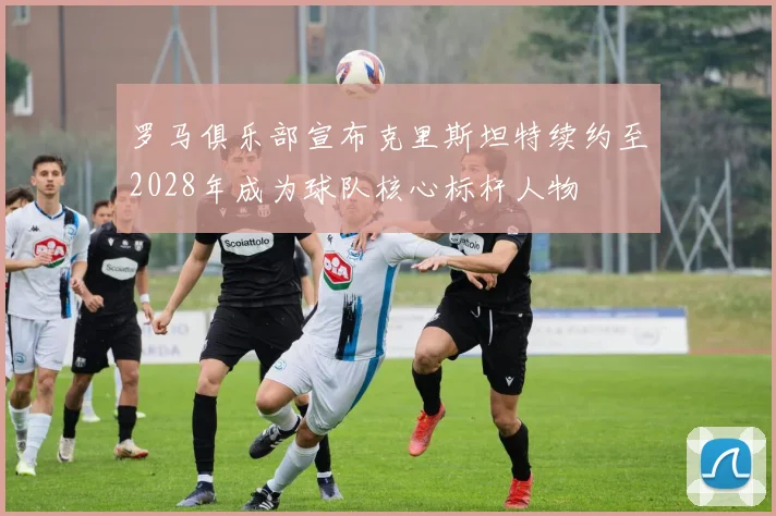罗马俱乐部宣布克里斯坦特续约至2028年成为球队核心标杆人物