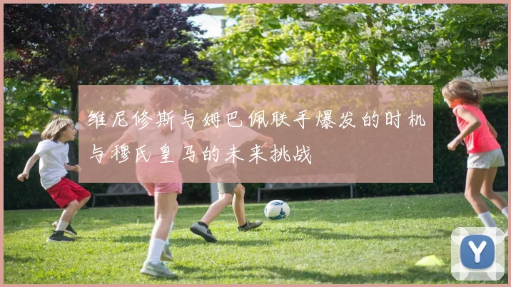 维尼修斯与姆巴佩联手爆发的时机与穆氏皇马的未来挑战