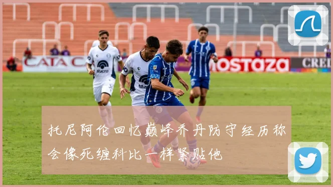 托尼阿伦回忆巅峰乔丹防守经历称会像死缠科比一样紧贴他