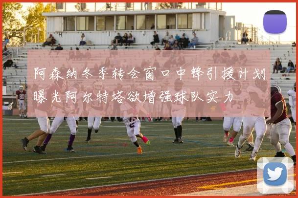 阿森纳冬季转会窗口中锋引援计划曝光阿尔特塔欲增强球队实力