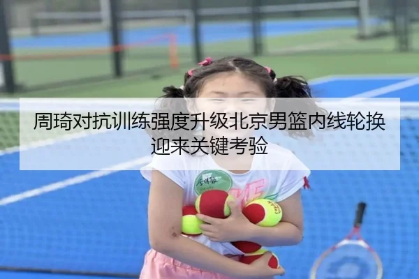 周琦对抗训练强度升级北京男篮内线轮换迎来关键考验